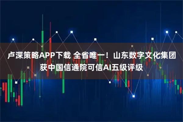 卢深策略APP下载 全省唯一！山东数字文化集团获中国信通院可信AI五级评级