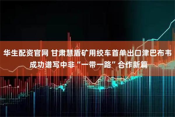 华生配资官网 甘肃慧盾矿用绞车首单出口津巴布韦 成功谱写中非“一带一路”合作新篇