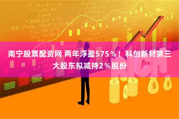 南宁股票配资网 两年浮盈575％！科创新材第三大股东拟减持2％股份