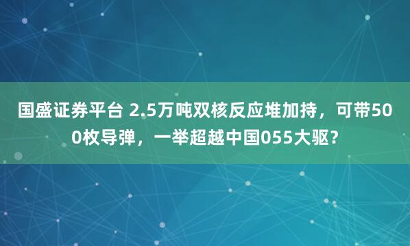 国盛证券平台 2.5万吨双核反应堆加持,可带500枚导弹,一举超越中国055大驱?