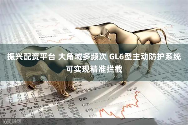 振兴配资平台 大角域多频次 GL6型主动防护系统可实现精准拦截
