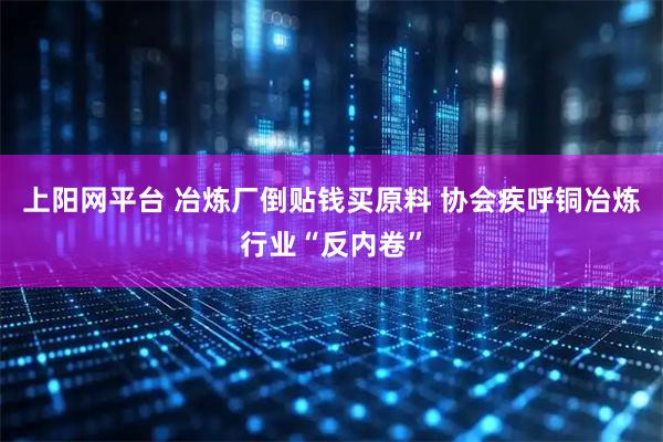 上阳网平台 冶炼厂倒贴钱买原料 协会疾呼铜冶炼行业“反内卷”