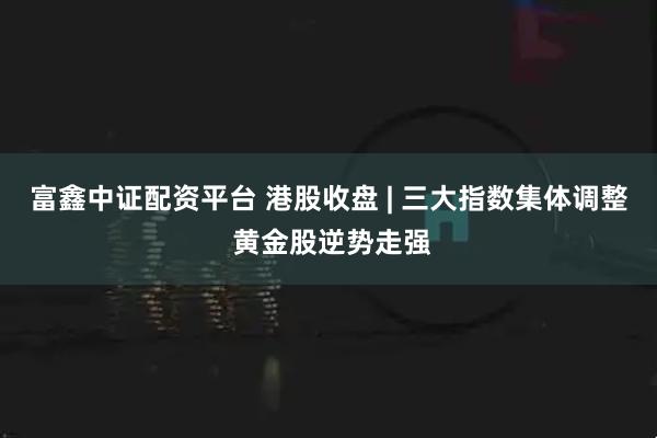 富鑫中证配资平台 港股收盘 | 三大指数集体调整 黄金股逆势走强