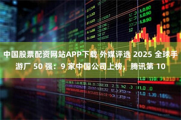 中国股票配资网站APP下载 外媒评选 2025 全球手游厂 50 强：9 家中国公司上榜，腾讯第 10