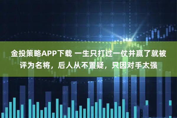 金投策略APP下载 一生只打过一仗并赢了就被评为名将，后人从不置疑，只因对手太强