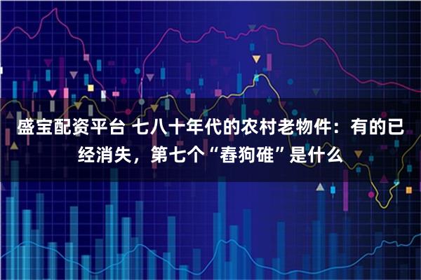 盛宝配资平台 七八十年代的农村老物件:有的已经消失,第七个“舂狗碓”是什么