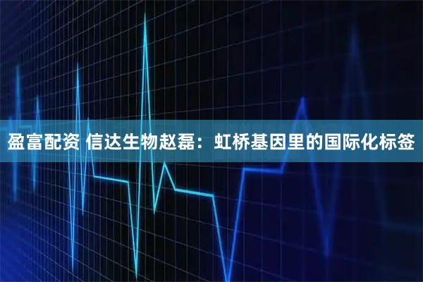 盈富配资 信达生物赵磊：虹桥基因里的国际化标签