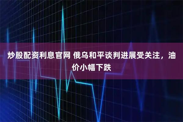 炒股配资利息官网 俄乌和平谈判进展受关注，油价小幅下跌