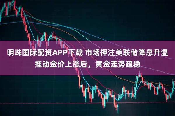 明珠国际配资APP下载 市场押注美联储降息升温推动金价上涨后，黄金走势趋稳
