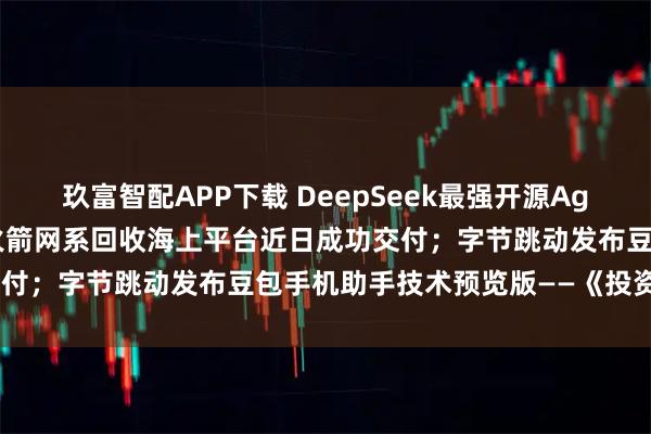玖富智配APP下载 DeepSeek最强开源Agent模型炸场；我国首艘火箭网系回收海上平台近日成功交付；字节跳动发布豆包手机助手技术预览版——《投资早参》