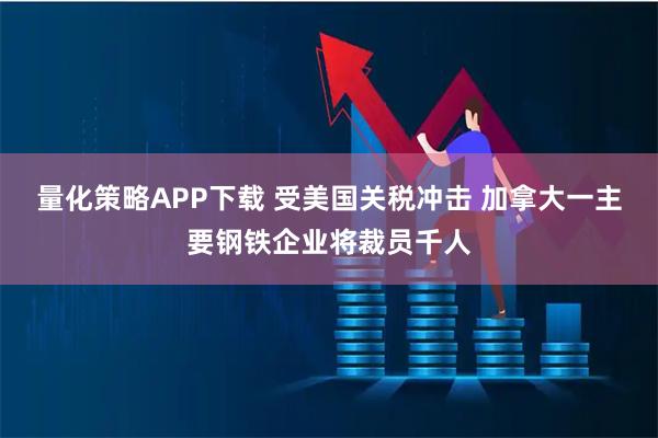 量化策略APP下载 受美国关税冲击 加拿大一主要钢铁企业将裁员千人