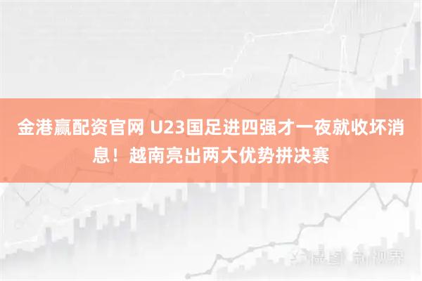 金港赢配资官网 U23国足进四强才一夜就收坏消息！越南亮出两大优势拼决赛