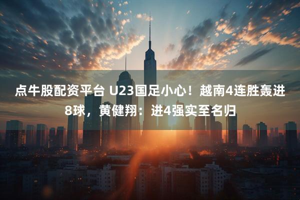 点牛股配资平台 U23国足小心！越南4连胜轰进8球，黄健翔：进4强实至名归