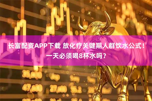 长富配资APP下载 放化疗关键期人群饮水公式！一天必须喝8杯水吗？