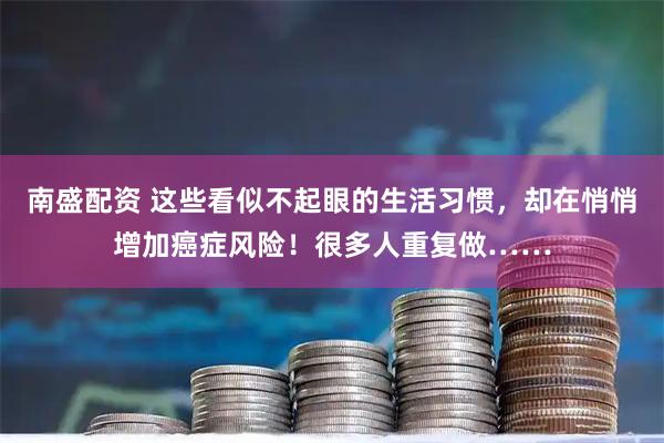 南盛配资 这些看似不起眼的生活习惯，却在悄悄增加癌症风险！很多人重复做……