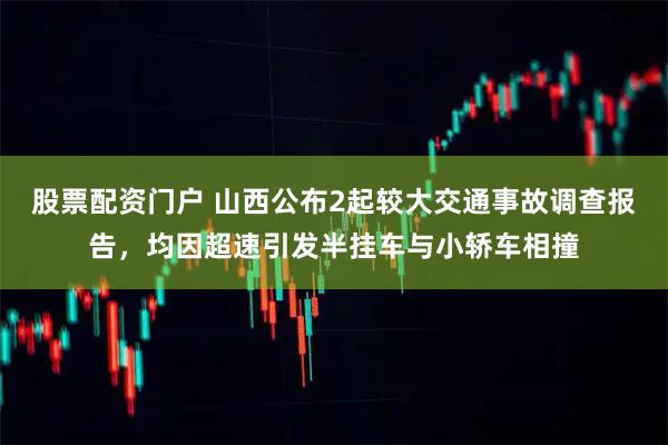 股票配资门户 山西公布2起较大交通事故调查报告，均因超速引发半挂车与小轿车相撞