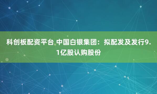 科创板配资平台 中国白银集团：拟配发及发行9.1亿股认购股份