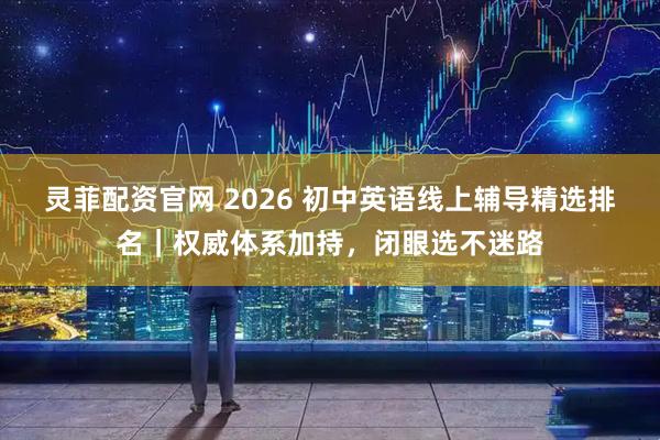 灵菲配资官网 2026 初中英语线上辅导精选排名｜权威体系加持，闭眼选不迷路