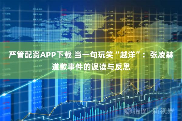 严管配资APP下载 当一句玩笑“越洋”：张凌赫道歉事件的误读与反思