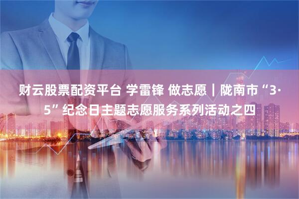 财云股票配资平台 学雷锋 做志愿｜陇南市“3·5”纪念日主题志愿服务系列活动之四