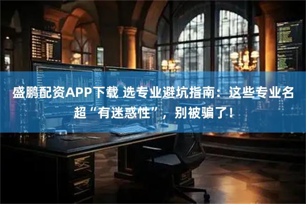 盛鹏配资APP下载 选专业避坑指南：这些专业名超“有迷惑性”，别被骗了！