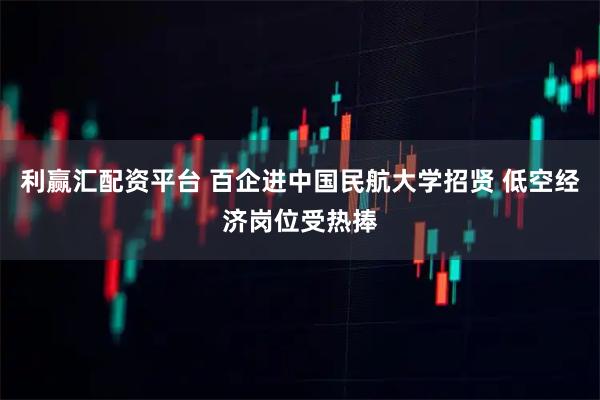 利赢汇配资平台 百企进中国民航大学招贤 低空经济岗位受热捧