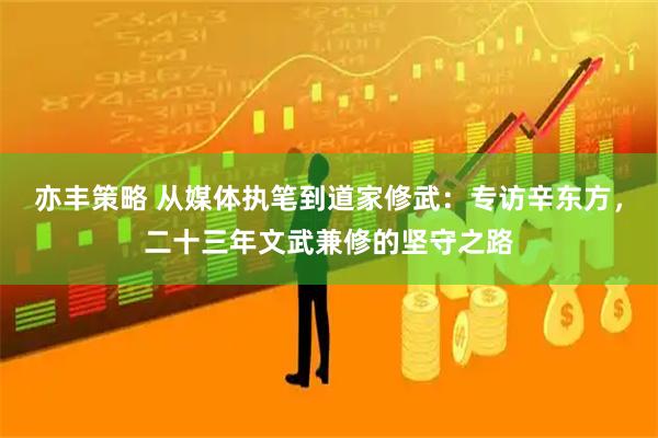 亦丰策略 从媒体执笔到道家修武：专访辛东方，二十三年文武兼修的坚守之路
