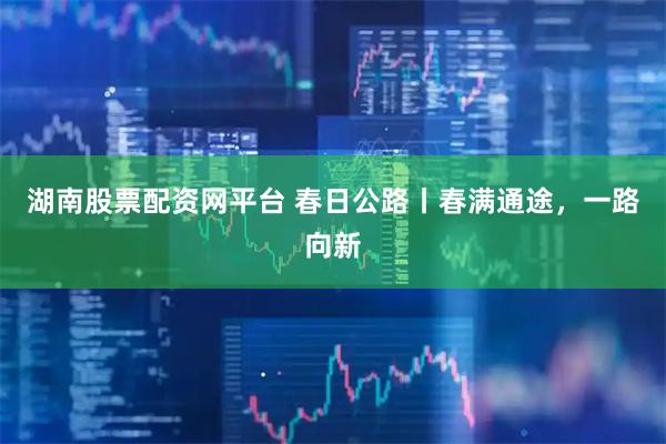 湖南股票配资网平台 春日公路丨春满通途，一路向新