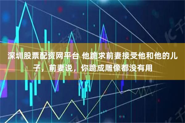 深圳股票配资网平台 他跪求前妻接受他和他的儿子，前妻说，你跪成雕像都没有用