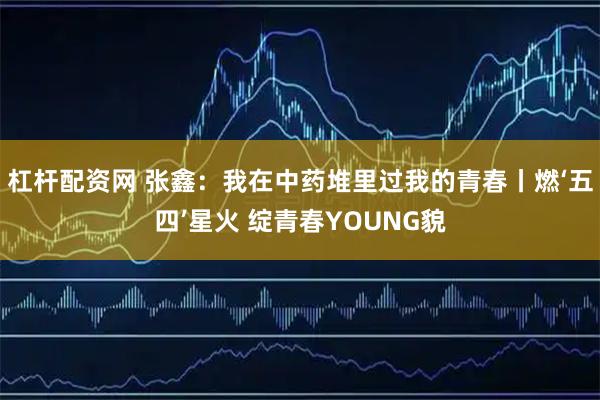 杠杆配资网 张鑫：我在中药堆里过我的青春丨燃‘五四’星火 绽青春YOUNG貌