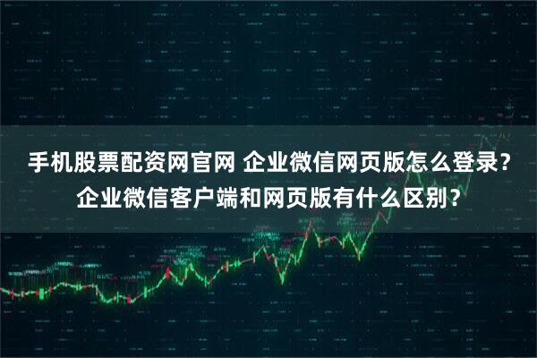 手机股票配资网官网 企业微信网页版怎么登录？企业微信客户端和网页版有什么区别？