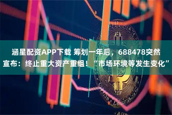 涵星配资APP下载 筹划一年后，688478突然宣布：终止重大资产重组！“市场环境等发生变化”