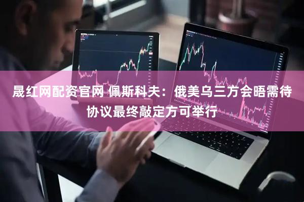 晟红网配资官网 佩斯科夫：俄美乌三方会晤需待协议最终敲定方可举行