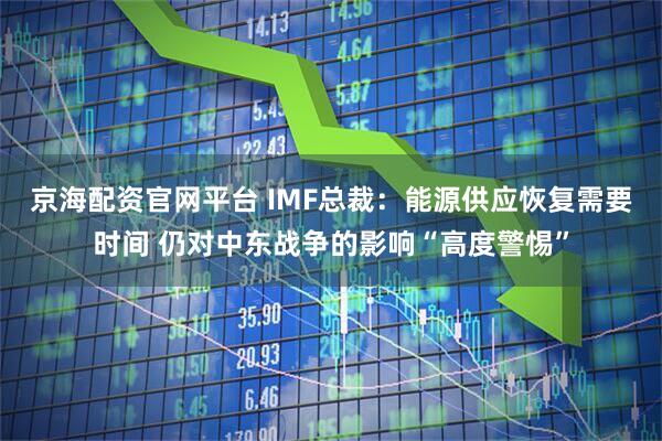 京海配资官网平台 IMF总裁：能源供应恢复需要时间 仍对中东战争的影响“高度警惕”