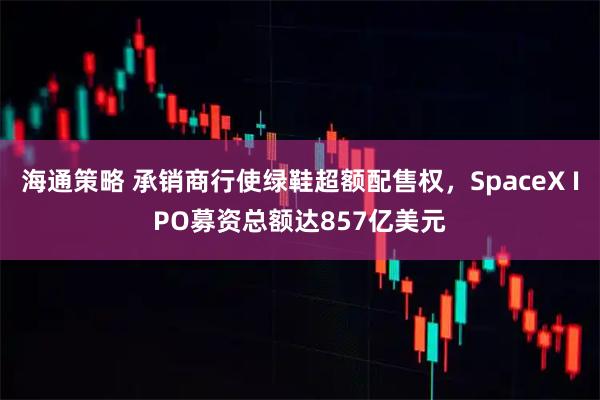 海通策略 承销商行使绿鞋超额配售权,SpaceX IPO募资总额达857亿美元