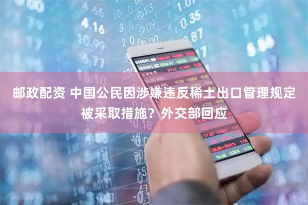 邮政配资 中国公民因涉嫌违反稀土出口管理规定被采取措施？外交部回应